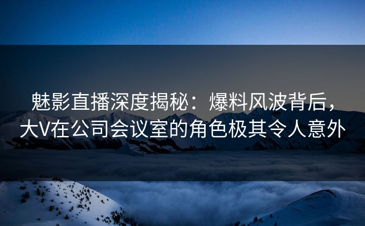 魅影直播深度揭秘：爆料风波背后，大V在公司会议室的角色极其令人意外