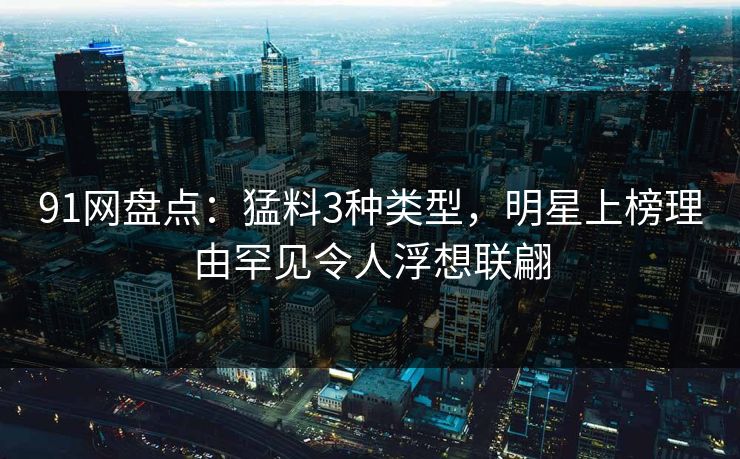 91网盘点：猛料3种类型，明星上榜理由罕见令人浮想联翩
