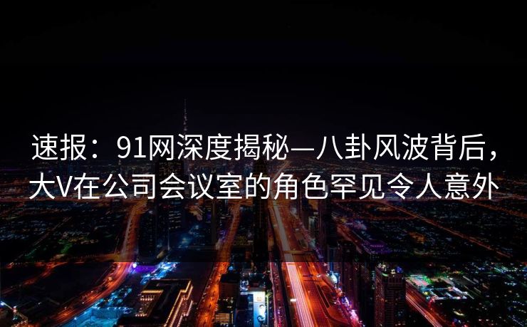 速报:91网深度揭秘—八卦风波背后,大V在公司会议室的角色罕见令人意外