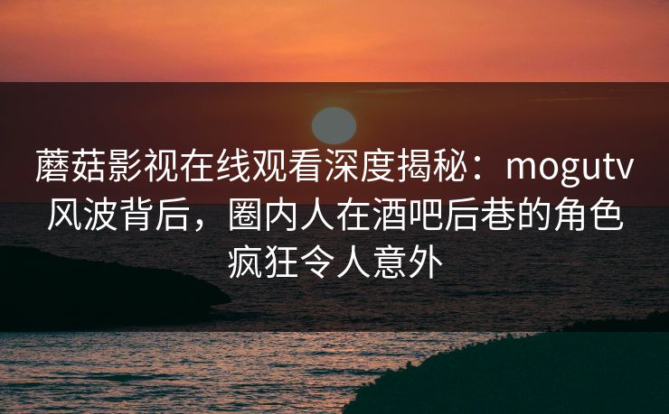 蘑菇影视在线观看深度揭秘：mogutv风波背后，圈内人在酒吧后巷的角色疯狂令人意外