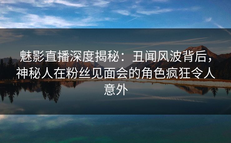 魅影直播深度揭秘:丑闻风波背后,神秘人在粉丝见面会的角色疯狂令人意外