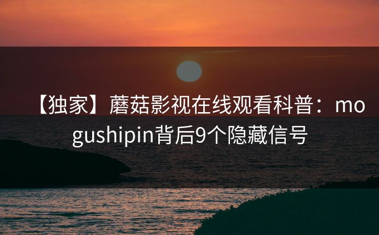 【独家】蘑菇影视在线观看科普：mogushipin背后9个隐藏信号