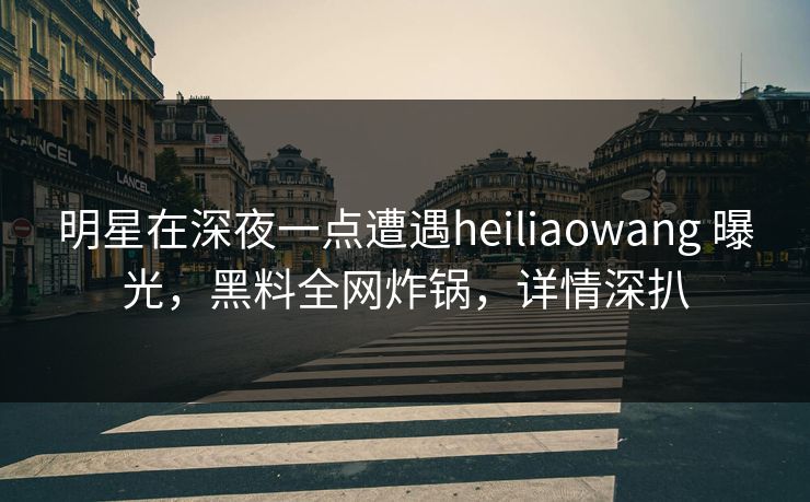 明星在深夜一点遭遇heiliaowang 曝光,黑料全网炸锅,详情深扒 明星在深夜一点遭遇heiliaowang 曝光,黑料全网炸锅,详情深扒
