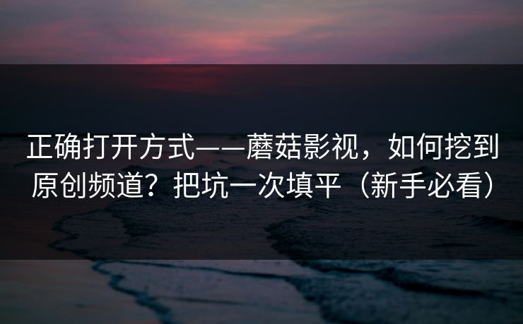 正确打开方式——蘑菇影视,如何挖到原创频道?把坑一次填平(新手必看)