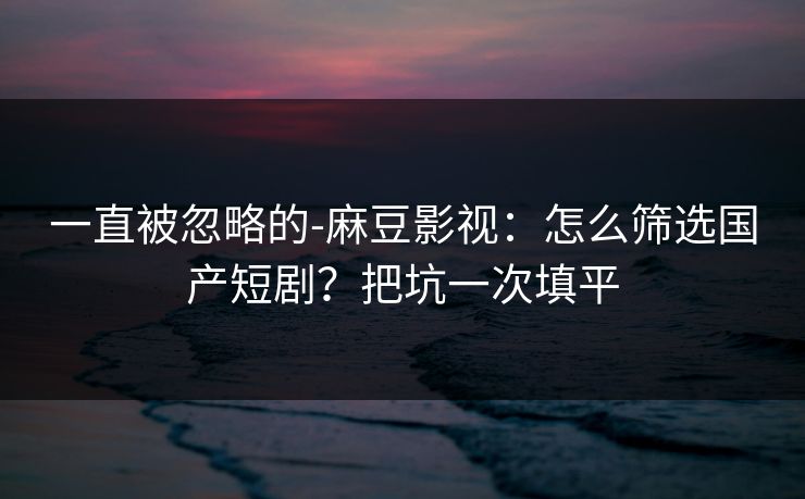 一直被忽略的-麻豆影视:怎么筛选国产短剧?把坑一次填平