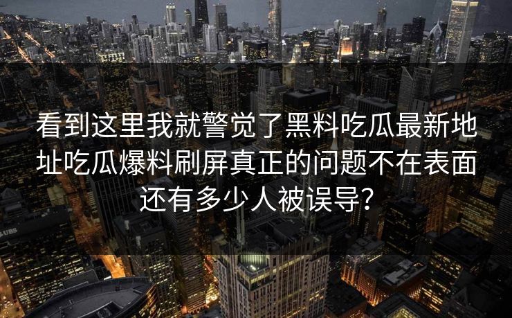 看到这里我就警觉了黑料吃瓜最新地址吃瓜爆料刷屏真正的问题不在表面还有多少人被误导？