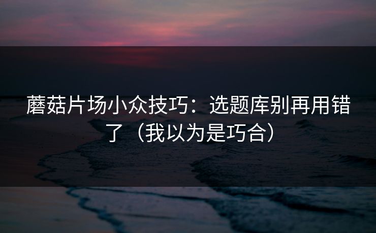 蘑菇片场小众技巧：选题库别再用错了（我以为是巧合）