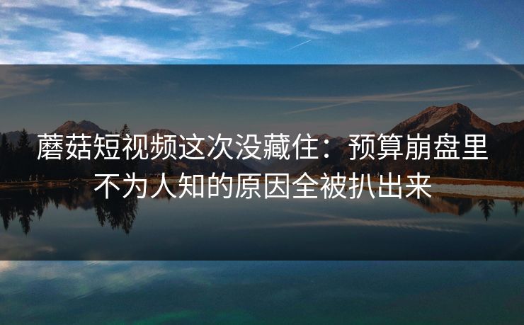 蘑菇短视频这次没藏住：预算崩盘里不为人知的原因全被扒出来