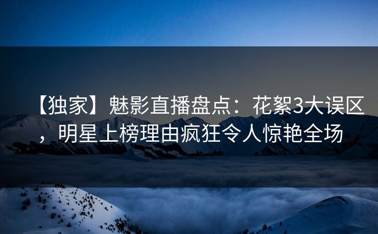 【独家】魅影直播盘点：花絮3大误区，明星上榜理由疯狂令人惊艳全场