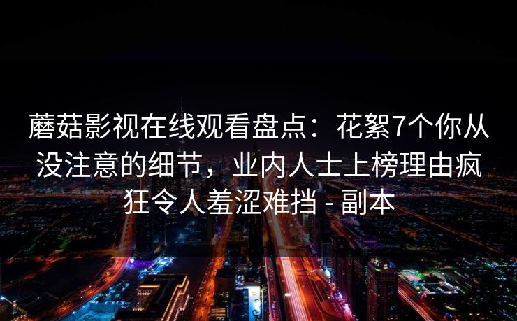 蘑菇影视在线观看盘点：花絮7个你从没注意的细节，业内人士上榜理由疯狂令人羞涩难挡 - 副本