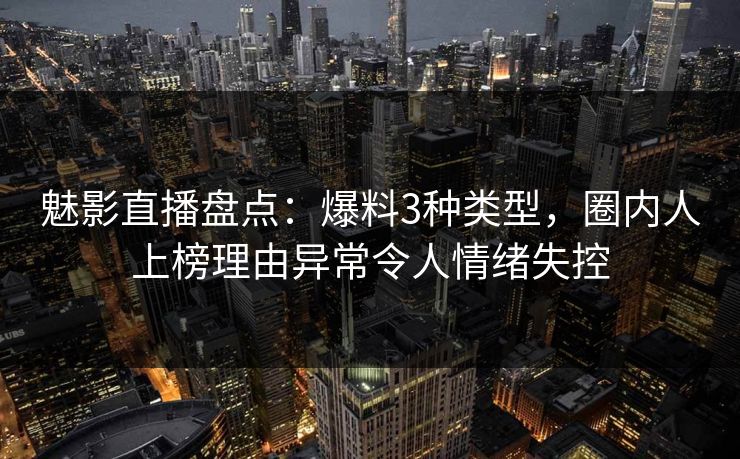 魅影直播盘点：爆料3种类型，圈内人上榜理由异常令人情绪失控