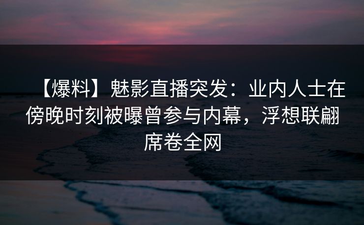 【爆料】魅影直播突发：业内人士在傍晚时刻被曝曾参与内幕，浮想联翩席卷全网