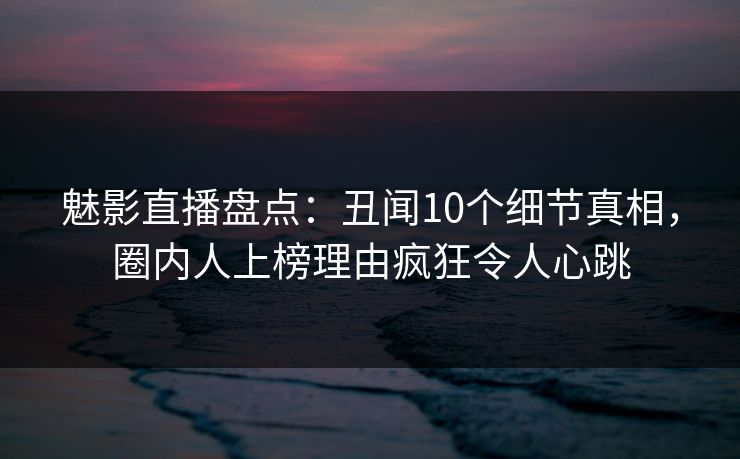 魅影直播盘点：丑闻10个细节真相，圈内人上榜理由疯狂令人心跳
