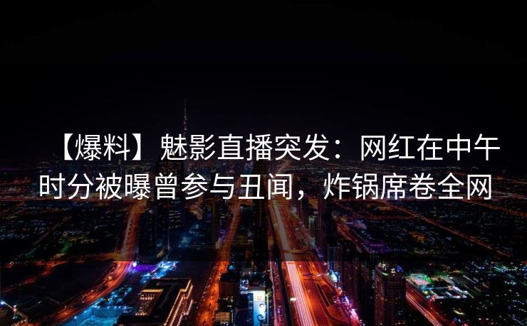 【爆料】魅影直播突发：网红在中午时分被曝曾参与丑闻，炸锅席卷全网