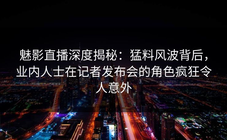 魅影直播深度揭秘：猛料风波背后，业内人士在记者发布会的角色疯狂令人意外