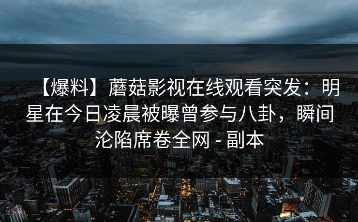 【爆料】蘑菇影视在线观看突发：明星在今日凌晨被曝曾参与八卦，瞬间沦陷席卷全网 - 副本