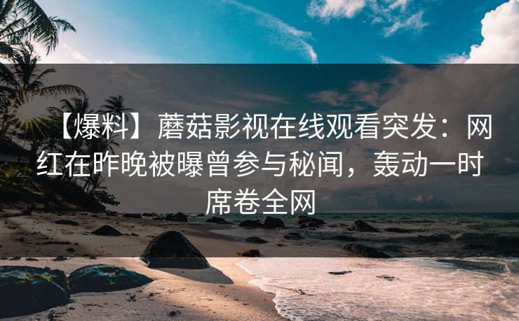 【爆料】蘑菇影视在线观看突发：网红在昨晚被曝曾参与秘闻，轰动一时席卷全网