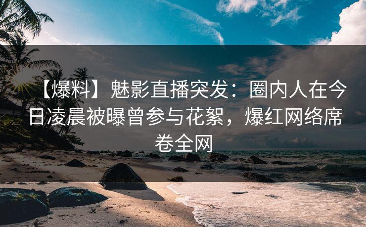 【爆料】魅影直播突发：圈内人在今日凌晨被曝曾参与花絮，爆红网络席卷全网