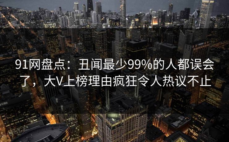 91网盘点：丑闻最少99%的人都误会了，大V上榜理由疯狂令人热议不止