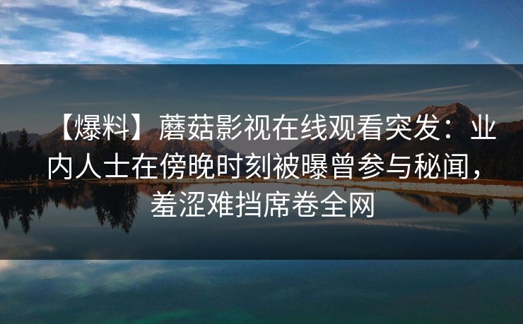【爆料】蘑菇影视在线观看突发：业内人士在傍晚时刻被曝曾参与秘闻，羞涩难挡席卷全网