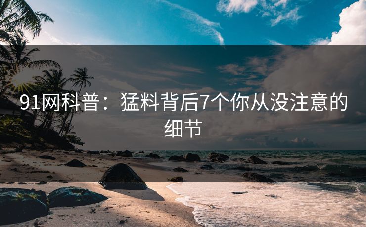 91网科普：猛料背后7个你从没注意的细节