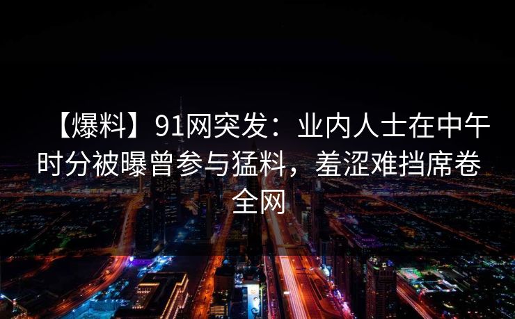 【爆料】91网突发：业内人士在中午时分被曝曾参与猛料，羞涩难挡席卷全网