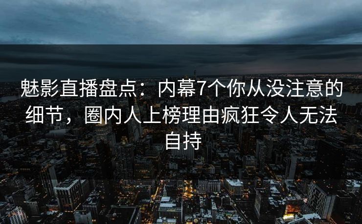 魅影直播盘点：内幕7个你从没注意的细节，圈内人上榜理由疯狂令人无法自持