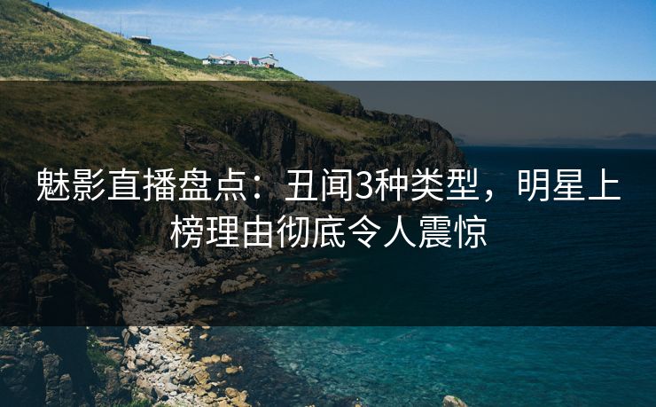 魅影直播盘点：丑闻3种类型，明星上榜理由彻底令人震惊