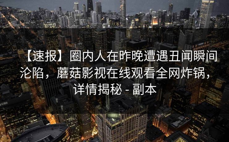 【速报】圈内人在昨晚遭遇丑闻瞬间沦陷,蘑菇影视在线观看全网炸锅,详情揭秘 - 副本
