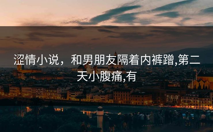 涩情小说,和男朋友隔着内裤蹭,第二天小腹痛,有 涩情小说,和男朋友隔着内裤蹭,第二天小腹痛,有