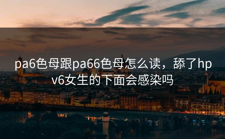 pa6色母跟pa66色母怎么读，舔了hpv6女生的下面会感染吗