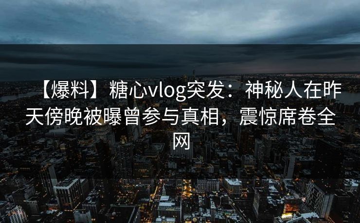 【爆料】糖心vlog突发：神秘人在昨天傍晚被曝曾参与真相，震惊席卷全网