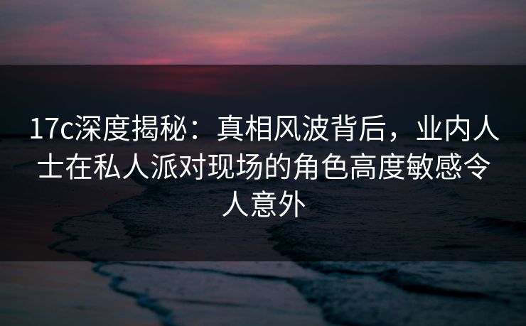 17c深度揭秘:真相风波背后,业内人士在私人派对现场的角色高度敏感令人意外