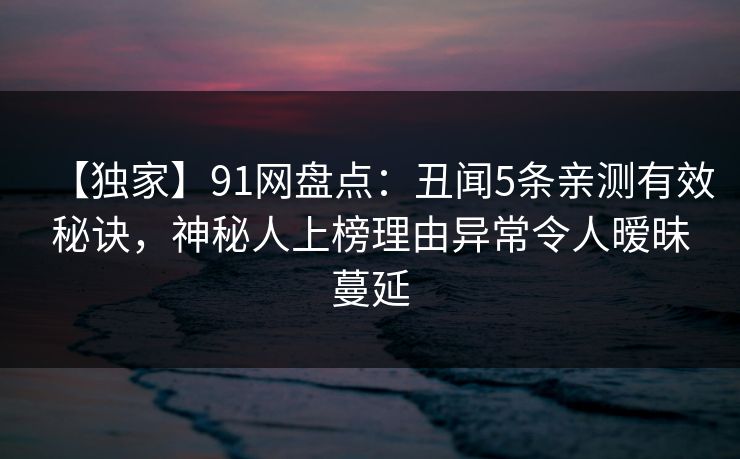 【独家】91网盘点：丑闻5条亲测有效秘诀，神秘人上榜理由异常令人暧昧蔓延