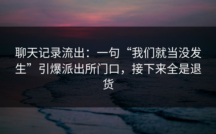 聊天记录流出：一句“我们就当没发生”引爆派出所门口，接下来全是退货