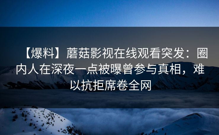 【爆料】蘑菇影视在线观看突发：圈内人在深夜一点被曝曾参与真相，难以抗拒席卷全网
