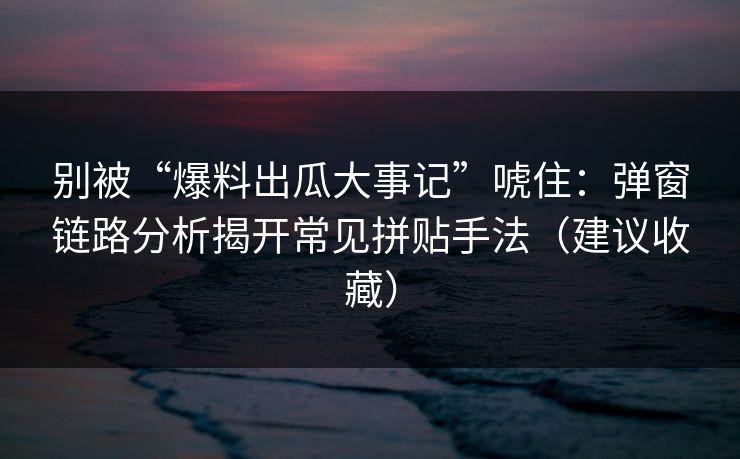 别被“爆料出瓜大事记”唬住：弹窗链路分析揭开常见拼贴手法（建议收藏）