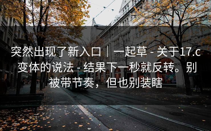突然出现了新入口｜一起草 - 关于17.c 变体的说法 - 结果下一秒就反转。别被带节奏，但也别装瞎