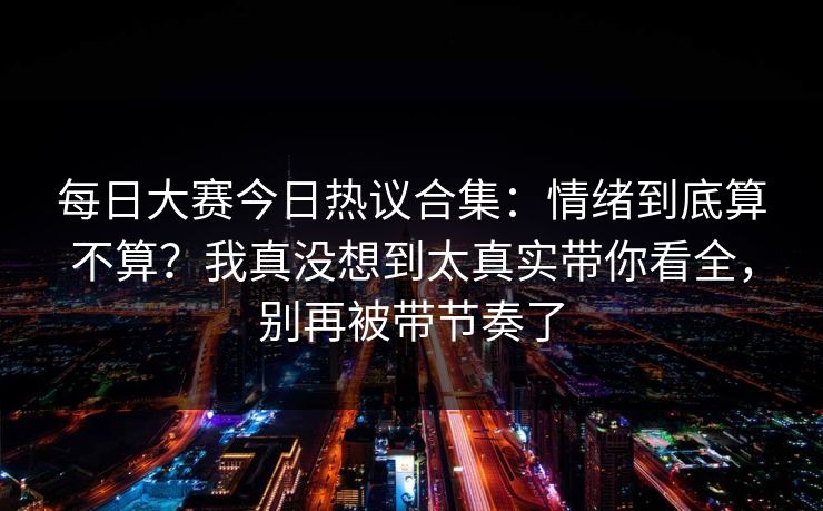 每日大赛今日热议合集:情绪到底算不算?我真没想到太真实带你看全,别再被带节奏了